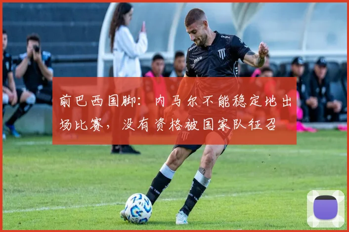 前巴西国脚：内马尔不能稳定地出场比赛，没有资格被国家队征召