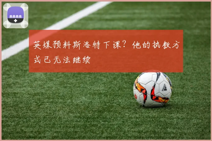 英媒预料斯洛特下课？他的执教方式已无法继续